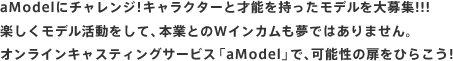 aModelにチャレンジ!キャラクターと才能を持ったモデルを大募集!!!
楽しくモデル活動をして、本業とのWインカムも夢ではありません。
オンラインキャスティングサービス「aModel」で、可能性の扉をひらこう!