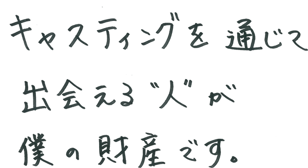 キャスティングを通じて出会える”人”が僕の財産です。