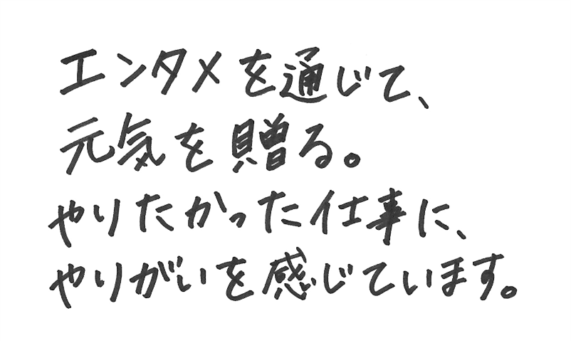 エンタメを通じて元気を送る。やりたかった仕事に、やりがいを感じています。